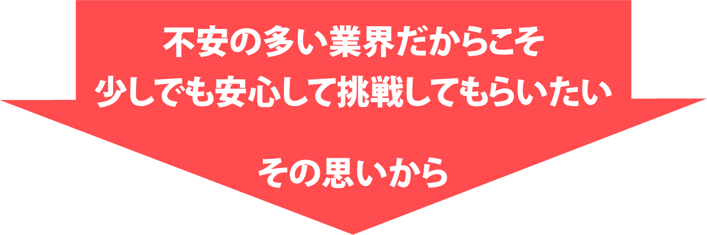 不安の多い業界だからこそ少しでも安心して挑戦してもらいたい その思いから